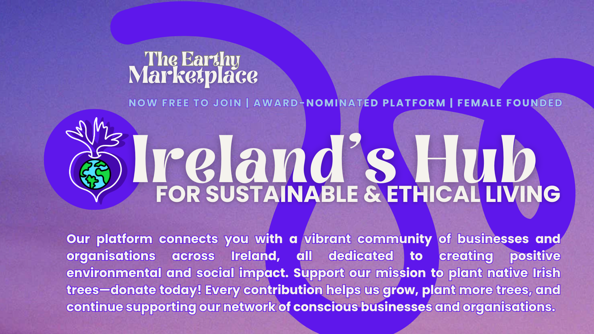 The Earthy Marketplace. Now Free to Join. Award-Nominated. Female Founded. Ireland's Hub for Sustainable and Ethical Living. Our platform connects you with a vibrant community of businesses and organisations across Ireland, all dedicated to creating positive environmental and social impact. Support our mission to plant native Irish trees—donate today! Every contribution helps us grow, plant more trees, and continue supporting our network of conscious businesses and organisations.